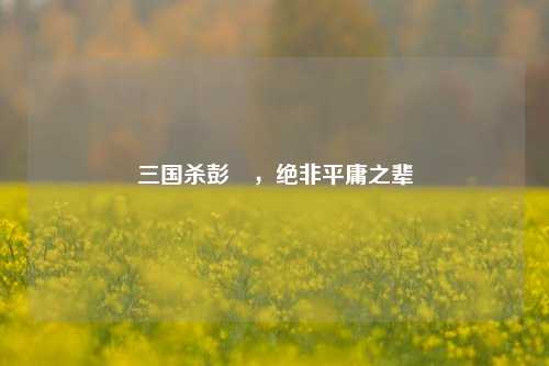 三国杀彭羕，绝非平庸之辈