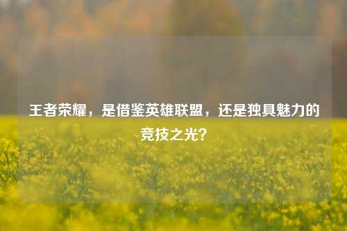 王者荣耀，是借鉴英雄联盟，还是独具魅力的竞技之光？