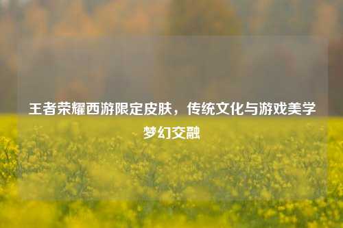 王者荣耀西游限定皮肤，传统文化与游戏美学梦幻交融