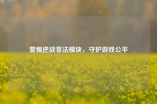 警惕逆战非法模块，守护游戏公平