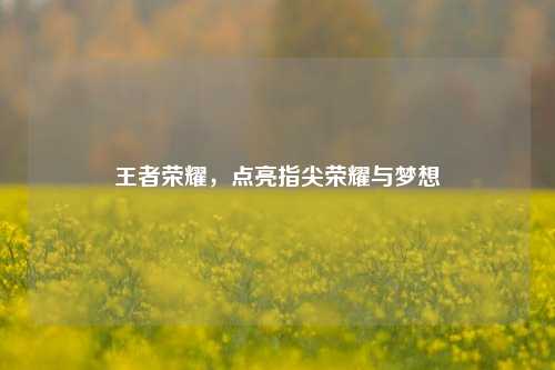 王者荣耀，点亮指尖荣耀与梦想