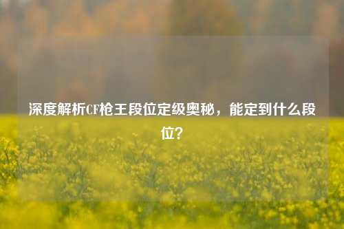 深度解析CF枪王段位定级奥秘，能定到什么段位？