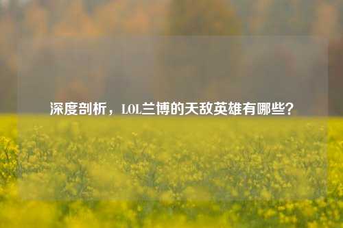 深度剖析，LOL兰博的天敌英雄有哪些？
