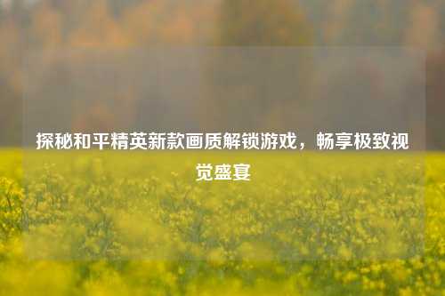 探秘和平精英新款画质解锁游戏，畅享极致视觉盛宴