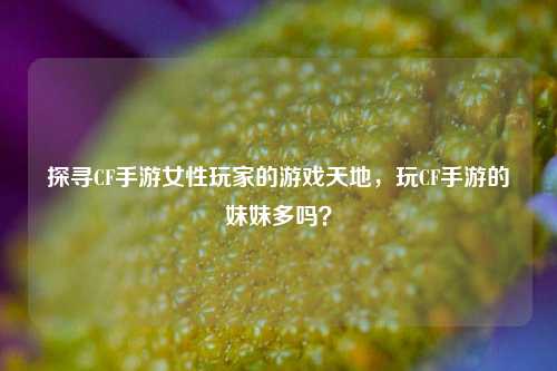 探寻CF手游女性玩家的游戏天地，玩CF手游的妹妹多吗？