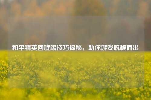 和平精英回旋踢技巧揭秘，助你游戏脱颖而出