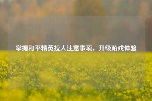 掌握和平精英拉人注意事项,升级游戏体验